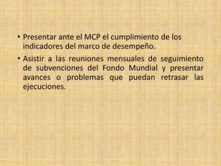 • Presentar ante el MCP el cumplimiento de los
indicadores del marco de desempeño.
• Asistir a las reuniones mensuales de seguimiento
de subvenciones del Fondo Mundial y presentar
avances o problemas que puedan retrasar las
ejecuciones.
 
