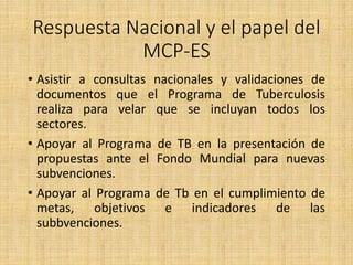 Respuesta Nacional y el papel del
MCP-ES
• Asistir a consultas nacionales y validaciones de
documentos que el Programa de Tuberculosis
realiza para velar que se incluyan todos los
sectores.
• Apoyar al Programa de TB en la presentación de
propuestas ante el Fondo Mundial para nuevas
subvenciones.
• Apoyar al Programa de Tb en el cumplimiento de
metas, objetivos e indicadores de las
subbvenciones.
 