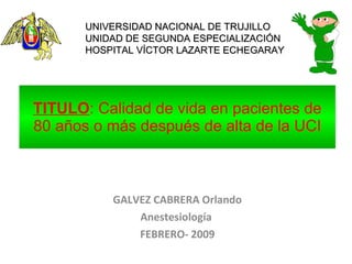 TITULO : Calidad de vida en pacientes de 80 años o más después de alta de la UCI GALVEZ CABRERA Orlando Anestesiología  FEBRERO- 2009 UNIVERSIDAD NACIONAL DE TRUJILLO UNIDAD DE SEGUNDA ESPECIALIZACIÓN HOSPITAL VÍCTOR LAZARTE ECHEGARAY 