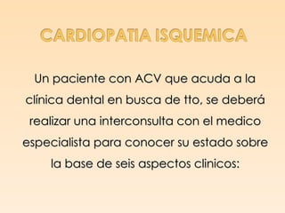 Un paciente con ACV que acuda a la
clínica dental en busca de tto, se deberá
 realizar una interconsulta con el medico
especialista para conocer su estado sobre
    la base de seis aspectos clinicos:
 