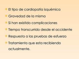    El tipo de cardiopatía isquémica
   Gravedad de la misma
   Si han existido complicaciones
   Tiempo transcurrido desde el accidente
   Respuesta a las pruebas de esfuerzo
   Tratamiento que esta recibiendo
    actualmente.
 
