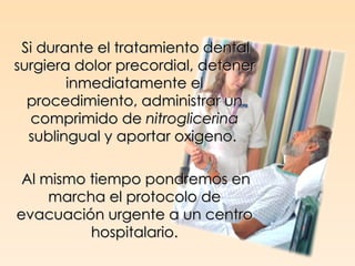 Si durante el tratamiento dental
surgiera dolor precordial, detener
        inmediatamente el
  procedimiento, administrar un
  comprimido de nitroglicerina
  sublingual y aportar oxigeno.

 Al mismo tiempo pondremos en
     marcha el protocolo de
evacuación urgente a un centro
          hospitalario.
 