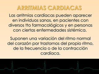 Las arritmias cardíacas pueden aparecer
  en individuos sanos, en pacientes con
diversos tto farmacológicos y en personas
  con ciertas enfermedades sistémica.

 Suponen una variación del ritmo normal
del corazón por trastornos del propio ritmo,
  de la frecuencia o de la contracción
                cardíaca.
 