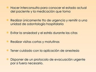    Hacer interconsulta para conocer el estado actual
    del paciente y la medicación que toma

   Realizar únicamente tto de urgencia y remitir a una
    unidad de odontología hospitalaria

   Evitar la ansiedad y el estrés durante las citas

   Realizar visitas cortas y matutinas

   Tener cuidado con la aplicación de anestesia

   Disponer de un protocolo de evacuación urgente
    por si fuera necesario.
 