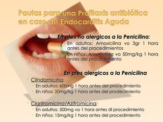 En ptes no alergicos a la Penicilina:
                › En adultos: Amoxicilina vo 3gr 1 hora
                  antes del procedimientos
                › En niños: Amoxicilina vo 50mg/kg 1 hora
                  antes del procedimiento


                En ptes alergicos a la Penicilina
 Clindamicina:
   En adultos: 600mg 1 hora antes del procedimiento
   En niños: 20mg/kg 1 hora antes del prodecimiento

 Claritromicina/Azitromicina:
   En adultos: 500mg vo 1 hora antes dl procedimiento
   En niños: 15mg/kg 1 hora antes del procedimiento
 