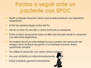    Eludir cualquier situación clínica que pueda producir una depresión
    respiratoria.
   Evitar las esperas largas antes del tto
   Llevar a cabo tto sencillo y cortos evitando la ansiedad
   Evitar tumbar al paciente sobre el sillón dental para eludir la ortopnea
    y la dificultad respiratoria
   No realizar técnicas odontológicas que puedan dar sensación de
    ahogo como el dique de goma o la anestesia local en áreas
    posteriores amplias
   No utilizar la sedación con oxido nitroso-oxigeno
   No usar antibióticos indiscriminadamente
   Evitar anestesia general ambulatoria.
 