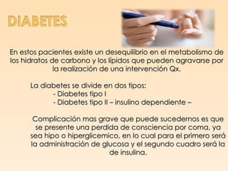En estos pacientes existe un desequilibrio en el metabolismo de
los hidratos de carbono y los lípidos que pueden agravarse por
              la realización de una intervención Qx.

      La diabetes se divide en dos tipos:
            - Diabetes tipo I
            - Diabetes tipo II – insulino dependiente –

       Complicación mas grave que puede sucedernos es que
        se presente una perdida de consciencia por coma, ya
      sea hipo o hiperglicemico, en lo cual para el primero será
      la administración de glucosa y el segundo cuadro será la
                             de insulina.
 