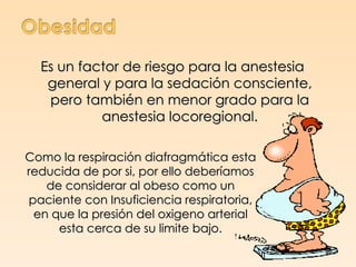 Es un factor de riesgo para la anestesia
   general y para la sedación consciente,
   pero también en menor grado para la
           anestesia locoregional.

Como la respiración diafragmática esta
reducida de por si, por ello deberíamos
   de considerar al obeso como un
paciente con Insuficiencia respiratoria,
 en que la presión del oxigeno arterial
     esta cerca de su limite bajo.
 