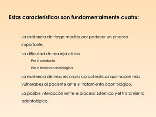 Estas características son fundamentalmente cuatro:


   o La existencia de riesgo medico por padecer un proceso

     importante.

   o La dificultad de maneja clínico
        o Por la conducta

        o Por la técnica odontológica

   o La existencia de lesiones orales características que hacen más

     vulnerables al paciente ante el tratamiento odontológico.

   o La posible interacción entre el proceso sistémico y el tratamiento

     odontológico.
 