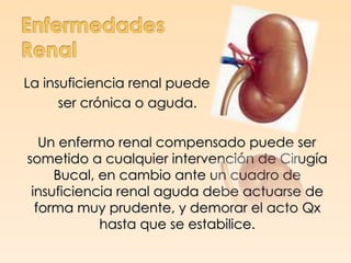 La insuficiencia renal puede
      ser crónica o aguda.

   Un enfermo renal compensado puede ser
sometido a cualquier intervención de Cirugía
     Bucal, en cambio ante un cuadro de
 insuficiencia renal aguda debe actuarse de
  forma muy prudente, y demorar el acto Qx
            hasta que se estabilice.
 