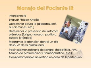 -   Interconsulta
-   Evaluar Presion Arterial
-   Determinar causa IR (diabetes, enf,
    autoinmunes, etc.)
-   Determinar la presencia de síntomas
    urémicos (fatiga, nauseas, prurito o
    estado letárgico)
-   Programar la atención dental un día
    después de la diálisis renal
-   Pedir examen rutinario de sangre, (hepatitis B, HIV,
    tiempo de protrombina y tromboplastina, etc.)
-   Considerar terapia ansiolítica en caso de hipertensión
 