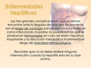 Las tres grandes complicaciones que podemos
  encontrar ante la llegada de este tipo de paciente
son el riesgo de contagio para el personal sanitario así
 como infecciones cruzadas; la posibilidad de que se
  produzcan hemorragias en caso de lesión hepática
 importante y la disfunción metabólica incrementa el
           riesgo de toxicidad farmacológica.

      Recordar que no se debe realizar ninguna
   intervención cuando la hepatitis esta en su fase
                      activa.
 