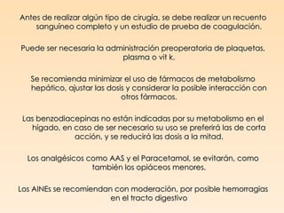 Antes de realizar algún tipo de cirugía, se debe realizar un recuento
    sanguíneo completo y un estudio de prueba de coagulación.

Puede ser necesaria la administración preoperatoria de plaquetas,
                          plasma o vit k.

   Se recomienda minimizar el uso de fármacos de metabolismo
   hepático, ajustar las dosis y considerar la posible interacción con
                             otros fármacos.

 Las benzodiacepinas no están indicadas por su metabolismo en el
   hígado, en caso de ser necesario su uso se preferirá las de corta
              acción, y se reducirá las dosis a la mitad.

  Los analgésicos como AAS y el Paracetamol, se evitarán, como
                   también los opiáceos menores.

Los AINEs se recomiendan con moderación, por posible hemorragias
                        en el tracto digestivo
 