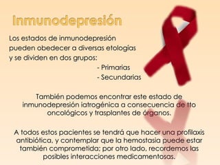 Los estados de inmunodepresión
pueden obedecer a diversas etologías
y se dividen en dos grupos:
                           - Primarias
                           - Secundarias

       También podemos encontrar este estado de
    inmunodepresión iatrogénica a consecuencia de tto
          oncológicos y trasplantes de órganos.

 A todos estos pacientes se tendrá que hacer una profilaxis
 antibiótica, y contemplar que la hemostasia puede estar
  también comprometida; por otro lado, recordemos las
          posibles interacciones medicamentosas.
 