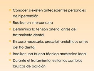    Conocer si existen antecedentes personales
    de hipertensión
   Realizar un interconsulta
   Determinar la tensión arterial antes del
    tratamiento dental
   En caso necesario, prescribir ansioliticos antes
    del tto dental
   Realizar una buena técnica anestesica local
   Durante el tratamiento, evitar los cambios
    bruscos de posición
 