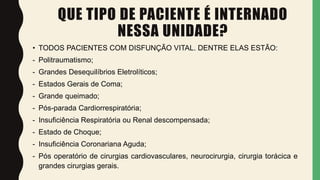 QUE TIPO DE PACIENTE É INTERNADO
NESSA UNIDADE?
• TODOS PACIENTES COM DISFUNÇÃO VITAL. DENTRE ELAS ESTÃO:
- Politraumatismo;
- Grandes Desequilíbrios Eletrolíticos;
- Estados Gerais de Coma;
- Grande queimado;
- Pós-parada Cardiorrespiratória;
- Insuficiência Respiratória ou Renal descompensada;
- Estado de Choque;
- Insuficiência Coronariana Aguda;
- Pós operatório de cirurgias cardiovasculares, neurocirurgia, cirurgia torácica e
grandes cirurgias gerais.
 