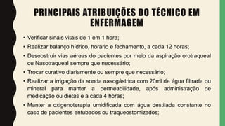 PRINCIPAIS ATRIBUIÇÕES DO TÉCNICO EM
ENFERMAGEM
• Verificar sinais vitais de 1 em 1 hora;
• Realizar balanço hídrico, horário e fechamento, a cada 12 horas;
• Desobstruir vias aéreas do pacientes por meio da aspiração orotraqueal
ou Nasotraqueal sempre que necessário;
• Trocar curativo diariamente ou sempre que necessário;
• Realizar a irrigação da sonda nasogástrica com 20ml de água filtrada ou
mineral para manter a permeabilidade, após administração de
medicação ou dietas e a cada 4 horas;
• Manter a oxigenoterapia umidificada com água destilada constante no
caso de pacientes entubados ou traqueostomizados;
 