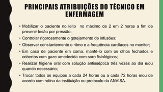 PRINCIPAIS ATRIBUIÇÕES DO TÉCNICO EM
ENFERMAGEM
• Mobilizar o paciente no leito no máximo de 2 em 2 horas a fim de
prevenir lesão por pressão;
• Controlar rigorosamente o gotejamento de infusões;
• Observar constantemente o ritmo e a frequência cardíacos no monitor;
• Em caso de paciente em coma, mantê-lo com os olhos fechados e
cobertos com gaze umedecida com soro fisiológicos;
• Realizar higiene oral com solução antisséptica três vezes ao dia e/ou
quando necessário;
• Trocar todos os equipos a cada 24 horas ou a cada 72 horas e/ou de
acordo com rotina da instituição ou protocolo da ANVISA.
 