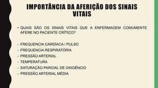 IMPORTÂNCIA DA AFERIÇÃO DOS SINAIS
VITAIS
• QUAIS SÃO OS SINAIS VITAIS QUE A ENFERMAGEM COMUMENTE
AFERE NO PACIENTE CRÍTICO?
- FREQUENCIA CARDÍACA / PULSO
- FREQUENCIA RESPIRATÓRIA
- PRESSÃO ARTERIAL
- TEMPERATURA
- SATURAÇÃO PARCIAL DE OXIGÊNCIO
- PRESSÃO ARTERIAL MÉDIA
 
