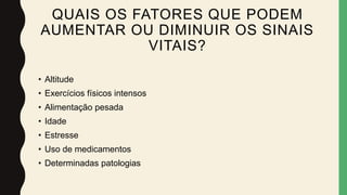 QUAIS OS FATORES QUE PODEM
AUMENTAR OU DIMINUIR OS SINAIS
VITAIS?
• Altitude
• Exercícios físicos intensos
• Alimentação pesada
• Idade
• Estresse
• Uso de medicamentos
• Determinadas patologias
 