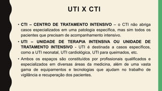 UTI X CTI
• CTI – CENTRO DE TRATAMENTO INTENSIVO – o CTI não abriga
casos especializados em uma patologia específica, mas sim todos os
pacientes que precisam de acompanhamento intensivo.
• UTI – UNIDADE DE TERAPIA INTENSIVA OU UNIDADE DE
TRATAMENTO INTENSIVO - UTI é destinada a casos específicos,
como a UTI neonatal, UTI cardiológica, UTI para queimados, etc.
• Ambos os espaços são constituídos por profissionais qualificados e
especializados em diversas áreas da medicina, além de uma vasta
gama de equipamentos e tecnologias que ajudam no trabalho de
vigilância e recuperação dos pacientes.
 
