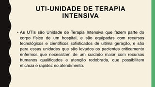 UTI-UNIDADE DE TERAPIA
INTENSIVA
• As UTIs são Unidade de Terapia Intensiva que fazem parte do
corpo físico de um hospital, e são equipadas com recursos
tecnológicos e científicos sofisticados de ultima geração, e são
para essas unidades que são levados os pacientes criticamente
enfermos que necessitam de um cuidado maior com recursos
humanos qualificados e atenção redobrada, que possibilitem
eficácia e rapidez no atendimento.
 