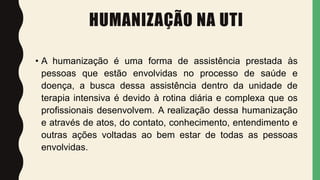 HUMANIZAÇÃO NA UTI
• A humanização é uma forma de assistência prestada às
pessoas que estão envolvidas no processo de saúde e
doença, a busca dessa assistência dentro da unidade de
terapia intensiva é devido à rotina diária e complexa que os
profissionais desenvolvem. A realização dessa humanização
e através de atos, do contato, conhecimento, entendimento e
outras ações voltadas ao bem estar de todas as pessoas
envolvidas.
 