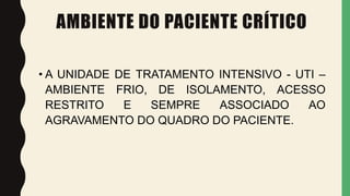 AMBIENTE DO PACIENTE CRÍTICO
• A UNIDADE DE TRATAMENTO INTENSIVO - UTI –
AMBIENTE FRIO, DE ISOLAMENTO, ACESSO
RESTRITO E SEMPRE ASSOCIADO AO
AGRAVAMENTO DO QUADRO DO PACIENTE.
 