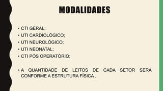 MODALIDADES
• CTI GERAL;
• UTI CARDIOLÓGICO;
• UTI NEUROLÓGICO;
• UTI NEONATAL;
• CTI PÓS OPERATÓRIO;
• A QUANTIDADE DE LEITOS DE CADA SETOR SERÁ
CONFORME A ESTRUTURA FÍSICA .
 