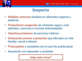 Sospecha
• Múltiples síntomas situados en diferentes órganos y
  sistemas
• Presentación exagerada de síntomas vagos y mal
  definidos, comunes a muchas enfermedades
• Hiperfrecuentadores de servicios médicos
• Estresantes previos o presentes que dificultan su vida
  familiar, social o laboral
• Preocupados y asustados con lo que les pueda pasar
• Asociación con depresión y ansiedad

                   “¡Algo debo tener!”
 