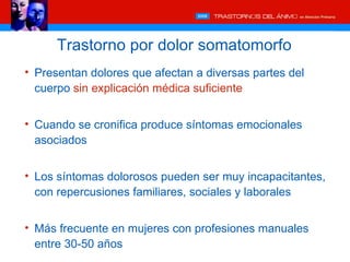 Trastorno por dolor somatomorfo
• Presentan dolores que afectan a diversas partes del
  cuerpo sin explicación médica suficiente


• Cuando se cronifica produce síntomas emocionales
  asociados


• Los síntomas dolorosos pueden ser muy incapacitantes,
  con repercusiones familiares, sociales y laborales


• Más frecuente en mujeres con profesiones manuales
  entre 30-50 años
 