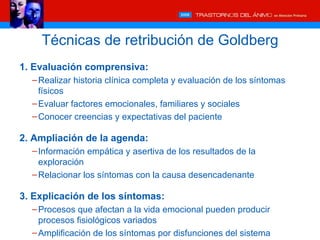 Técnicas de retribución de Goldberg
1. Evaluación comprensiva:
  – Realizar historia clínica completa y evaluación de los síntomas
    físicos
  – Evaluar factores emocionales, familiares y sociales
  – Conocer creencias y expectativas del paciente

2. Ampliación de la agenda:
  – Información empática y asertiva de los resultados de la
    exploración
  – Relacionar los síntomas con la causa desencadenante

3. Explicación de los síntomas:
  – Procesos que afectan a la vida emocional pueden producir
    procesos fisiológicos variados
  – Amplificación de los síntomas por disfunciones del sistema
 