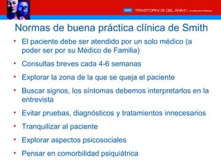 Normas de buena práctica clínica de Smith
• El paciente debe ser atendido por un solo médico (a
  poder ser por su Médico de Familia)
• Consultas breves cada 4-6 semanas
• Explorar la zona de la que se queja el paciente
• Buscar signos, los síntomas debemos interpretarlos en la
  entrevista
• Evitar pruebas, diagnósticos y tratamientos innecesarios
• Tranquilizar al paciente
• Explorar aspectos psicosociales
• Pensar en comorbilidad psiquiátrica
 
