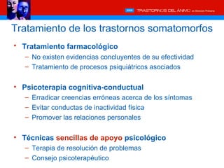 Tratamiento de los trastornos somatomorfos
• Tratamiento farmacológico
   – No existen evidencias concluyentes de su efectividad
   – Tratamiento de procesos psiquiátricos asociados


• Psicoterapia cognitiva-conductual
   – Erradicar creencias erróneas acerca de los síntomas
   – Evitar conductas de inactividad física
   – Promover las relaciones personales


• Técnicas sencillas de apoyo psicológico
   – Terapia de resolución de problemas
   – Consejo psicoterapéutico
 