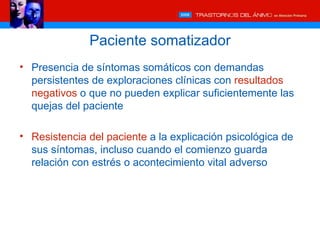 Paciente somatizador
• Presencia de síntomas somáticos con demandas
  persistentes de exploraciones clínicas con resultados
  negativos o que no pueden explicar suficientemente las
  quejas del paciente

• Resistencia del paciente a la explicación psicológica de
  sus síntomas, incluso cuando el comienzo guarda
  relación con estrés o acontecimiento vital adverso
 