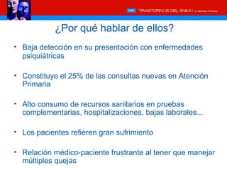 ¿Por qué hablar de ellos?
• Baja detección en su presentación con enfermedades
  psiquiátricas

• Constituye el 25% de las consultas nuevas en Atención
  Primaria

• Alto consumo de recursos sanitarios en pruebas
  complementarias, hospitalizaciones, bajas laborales...

• Los pacientes refieren gran sufrimiento

• Relación médico-paciente frustrante al tener que manejar
  múltiples quejas
 