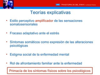 Teorías explicativas
• Estilo perceptivo amplificador de las sensaciones
  somatosensoriales

• Fracaso adaptativo ante el estrés

• Síntomas somáticos como expresión de las alteraciones
  psicológicas

• Estigma social de la enfermedad mental

• Rol de afrontamiento familiar ante la enfermedad

  Primacía de los síntomas físicos sobre los psicológicos
 