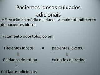 Pacientes idosos cuidados
                adicionais
Elevação da média de idade - > maior atendimento
de pacientes idosos.

Tratamento odontológico em:

 Pacientes idosos     =   pacientes jovens.

 Cuidados de rotina       cuidados de rotina
       +
Cuidados adicionais
 