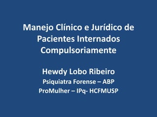 Manejo Clínico e Jurídico de 
Pacientes Internados 
Compulsoriamente 
Hewdy Lobo Ribeiro 
Psiquiatra Forense – ABP 
ProMulher – IPq- HCFMUSP 
 