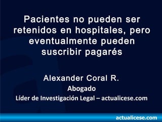 Pacientes no pueden ser
retenidos en hospitales, pero
   eventualmente pueden
      suscribir pagarés

         Alexander Coral R.
              Abogado
Líder de Investigación Legal – actualicese.com
 