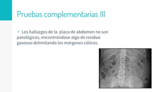 Pruebas complementarias III
▹ Los hallazgos de la placa de abdomen no son
patológicos, encontrándose algo de residuo
gaseoso delimitando los márgenes cólicos.
 