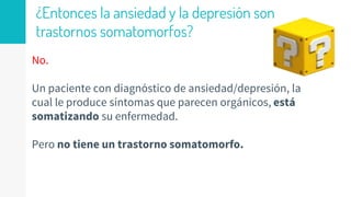 ¿Entonces la ansiedad y la depresión son
trastornos somatomorfos?
No.
Un paciente con diagnóstico de ansiedad/depresión, la
cual le produce síntomas que parecen orgánicos, está
somatizando su enfermedad.
Pero no tiene un trastorno somatomorfo.
 