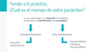 Yendo a lo práctico,
¿Cuál es el manejo de estos pacientes?
Lo más importante es la detección del problema
del paciente y su identificación como psicológico.
Ansiedad o Depresión Trast. Somatomorfo
Entrevista
biopsicosocial
Test de Osthmer
y DeSouza
O escala SOMS2
 