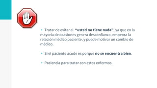 ▹ Tratar de evitar el “usted no tiene nada”, ya que en la
mayoría de ocasiones genera desconfianza, empeora la
relación médico paciente, y puede motivar un cambio de
médico.
▹ Si el paciente acude es porque no se encuentra bien.
▹ Paciencia para tratar con estos enfermos.
 