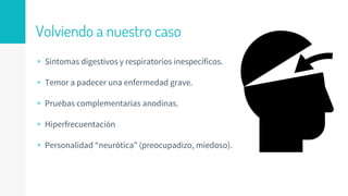 Volviendo a nuestro caso
▹ Síntomas digestivos y respiratorios inespecíficos.
▹ Temor a padecer una enfermedad grave.
▹ Pruebas complementarias anodinas.
▹ Hiperfrecuentación
▹ Personalidad “neurótica” (preocupadizo, miedoso).
 