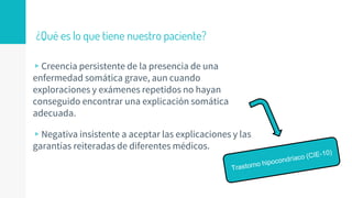 ¿Qué es lo que tiene nuestro paciente?
▹Creencia persistente de la presencia de una
enfermedad somática grave, aun cuando
exploraciones y exámenes repetidos no hayan
conseguido encontrar una explicación somática
adecuada.
▹Negativa insistente a aceptar las explicaciones y las
garantías reiteradas de diferentes médicos.
 