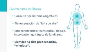 Paciente varón, de 59 años.
▹Consulta por síntomas digestivos
▹Tiene sensación de “falta de aire”
▹Empeoramiento circunstancial: trabajo,
intervención quirúrgica de familiares.
▹Siempre ha sido preocupadizo,
“miedoso”.
 