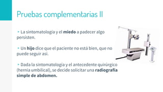 Pruebas complementarias II
▹La sintomatología y el miedo a padecer algo
persisten.
▹Un hijo dice que el paciente no está bien, que no
puede seguir así.
▹Dada la sintomatología y el antecedente quirúrgico
(hernia umbilical), se decide solicitar una radiografía
simple de abdomen.
 