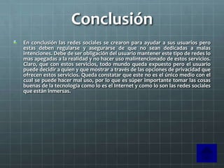 Conclusión
En conclusión las redes sociales se crearon para ayudar a sus usuarios pero
estas deben regularse y asegurarse de que no sean dedicadas a malas
intenciones. Debe de ser obligación del usuario mantener este tipo de redes lo
mas apegadas a la realidad y no hacer uso malintencionado de estos servicios.
Claro, que con estos servicios, todo mundo queda expuesto pero el usuario
puede decidir a quien y que mostrar a través de las opciones de privacidad que
ofrecen estos servicios. Queda constatar que este no es el único medio con el
cual se puede hacer mal uso, por lo que es súper importante tomar las cosas
buenas de la tecnología como lo es el Internet y como lo son las redes sociales
que están inmersas.
 