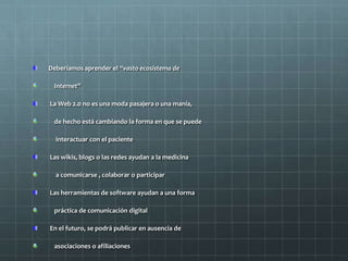 Deberíamos aprender el “vasto ecosistema de
Internet”
La Web 2.0 no es una moda pasajera o una manía,
de hecho está cambiando la forma en que se puede
interactuar con el paciente
Las wikis, blogs o las redes ayudan a la medicina
a comunicarse , colaborar o participar
Las herramientas de software ayudan a una forma
práctica de comunicación digital
En el futuro, se podrá publicar en ausencia de
asociaciones o afiliaciones
 